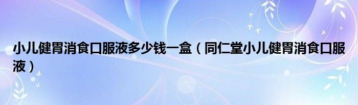 小儿健胃消食口服液多少钱一盒（同仁堂小儿健胃消食口服液）