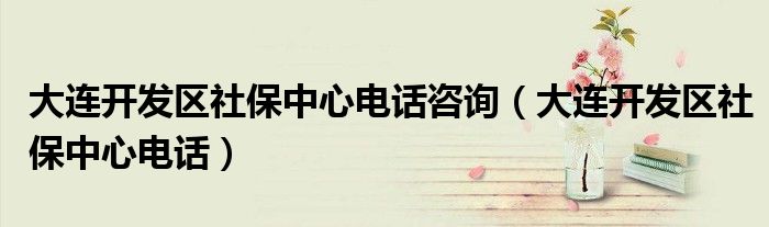 大连开发区社保中心电话咨询（大连开发区社保中心电话）