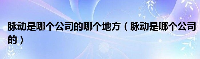 脉动是哪个公司的哪个地方（脉动是哪个公司的）