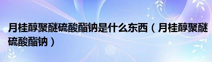 月桂醇聚醚硫酸酯钠是什么东西（月桂醇聚醚硫酸酯钠）