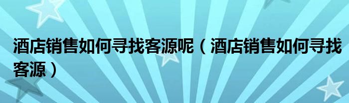 酒店销售如何寻找客源呢（酒店销售如何寻找客源）