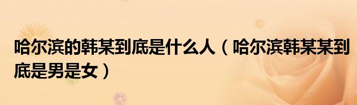 哈尔滨的韩某到底是什么人（哈尔滨韩某某到底是男是女）