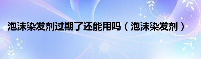 泡沫染发剂过期了还能用吗（泡沫染发剂）
