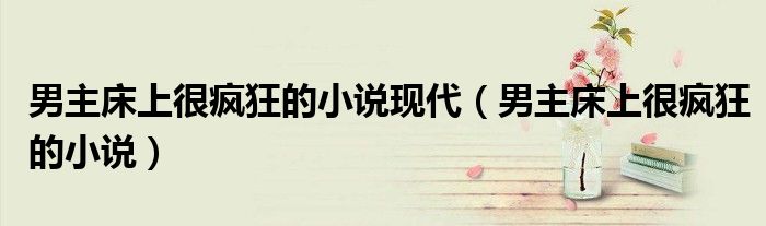 男主床上很疯狂的小说现代（男主床上很疯狂的小说）
