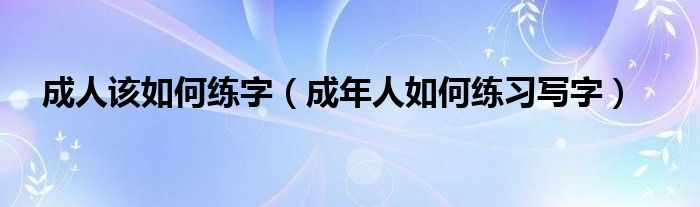 成人该如何练字（成年人如何练习写字）