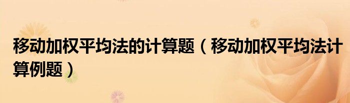 移动加权平均法的计算题（移动加权平均法计算例题）