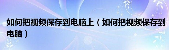 如何把视频保存到电脑上（如何把视频保存到电脑）