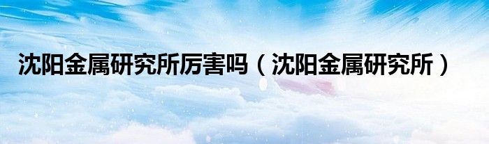 沈阳金属研究所厉害吗（沈阳金属研究所）