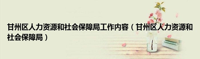 甘州区人力资源和社会保障局工作内容（甘州区人力资源和社会保障局）