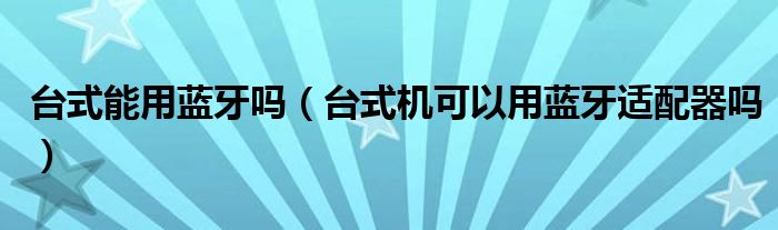 台式能用蓝牙吗（台式机可以用蓝牙适配器吗）