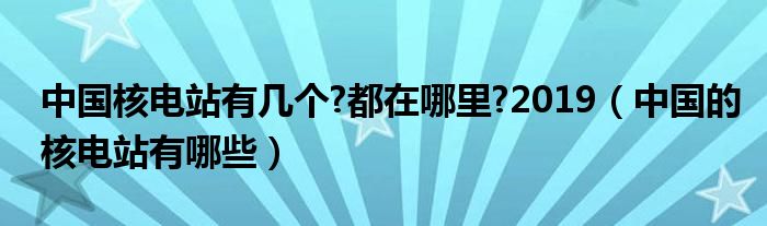 中国核电站有几个?都在哪里?2019（中国的核电站有哪些）