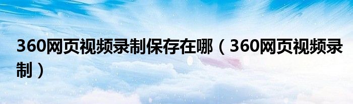 360网页视频录制保存在哪（360网页视频录制）