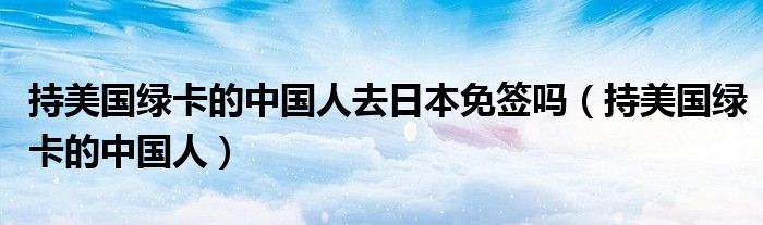 持美国绿卡的中国人去日本免签吗（持美国绿卡的中国人）