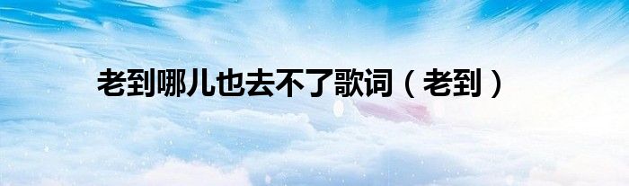老到哪儿也去不了歌词（老到）