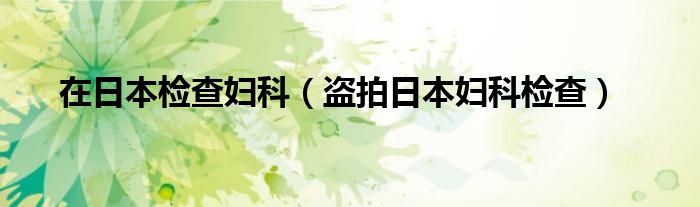 在日本检查妇科（盗拍日本妇科检查）