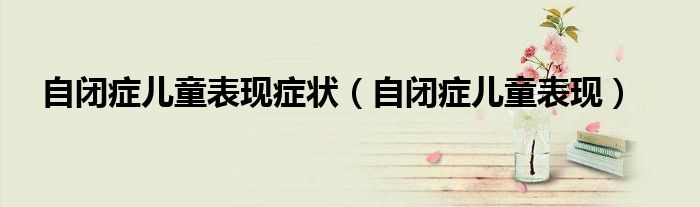 自闭症儿童表现症状（自闭症儿童表现）