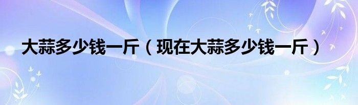 大蒜多少钱一斤（现在大蒜多少钱一斤）