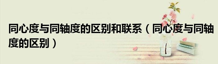 同心度与同轴度的区别和联系（同心度与同轴度的区别）