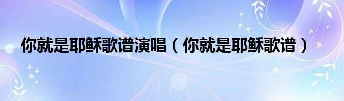 你就是耶稣歌谱演唱（你就是耶稣歌谱）