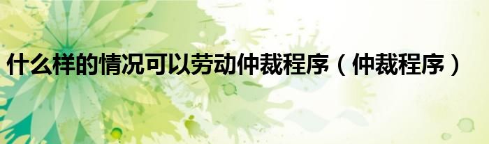 什么样的情况可以劳动仲裁程序（仲裁程序）