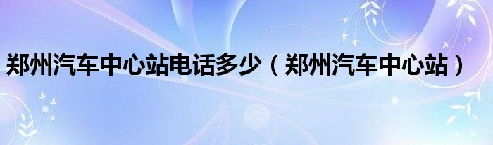 郑州汽车中心站电话多少（郑州汽车中心站）