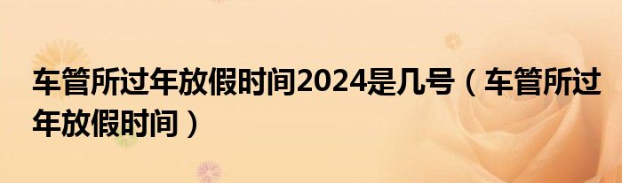 车管所过年放假时间2024是几号（车管所过年放假时间）