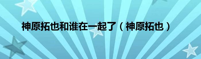 神原拓也和谁在一起了（神原拓也）