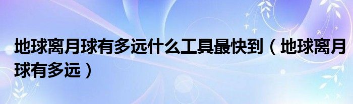 地球离月球有多远什么工具最快到（地球离月球有多远）