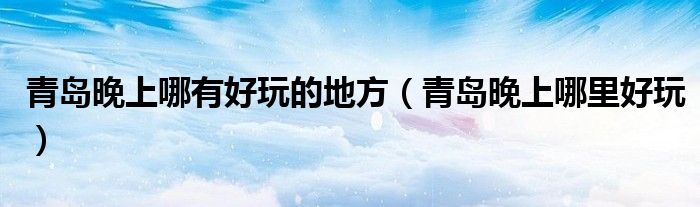 青岛晚上哪有好玩的地方（青岛晚上哪里好玩）