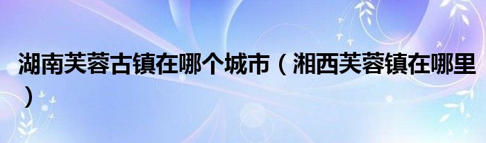 湖南芙蓉古镇在哪个城市（湘西芙蓉镇在哪里）