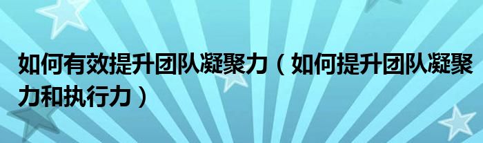 如何有效提升团队凝聚力（如何提升团队凝聚力和执行力）