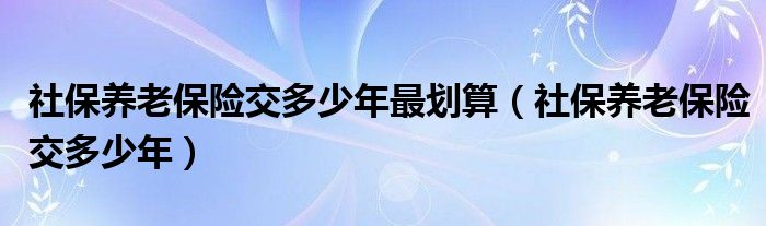 社保养老保险交多少年最划算（社保养老保险交多少年）