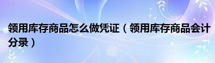 领用库存商品怎么做凭证（领用库存商品会计分录）
