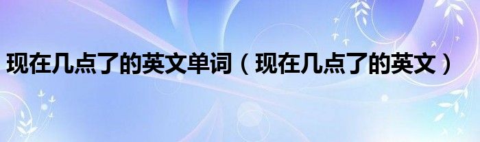现在几点了的英文单词（现在几点了的英文）