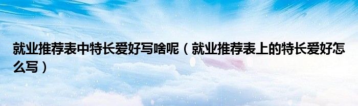 就业推荐表中特长爱好写啥呢（就业推荐表上的特长爱好怎么写）
