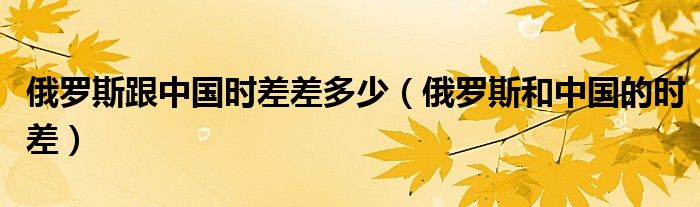 俄罗斯跟中国时差差多少（俄罗斯和中国的时差）