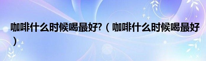 咖啡什么时候喝最好?（咖啡什么时候喝最好）