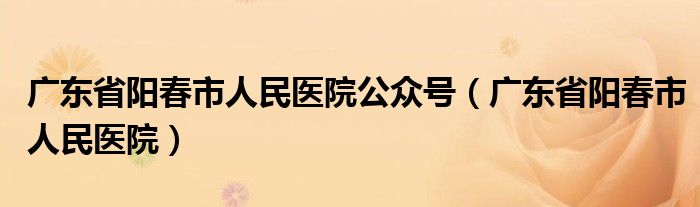 广东省阳春市人民医院公众号（广东省阳春市人民医院）
