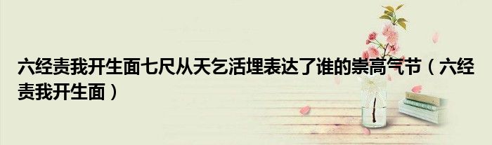 六经责我开生面七尺从天乞活埋表达了谁的崇高气节（六经责我开生面）