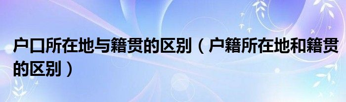 户口所在地与籍贯的区别（户籍所在地和籍贯的区别）