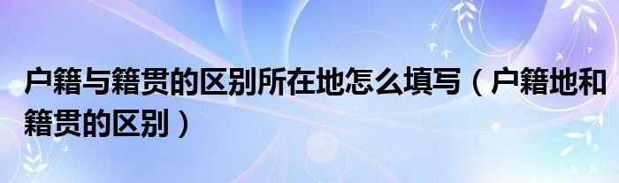 户籍与籍贯的区别所在地怎么填写（户籍地和籍贯的区别）