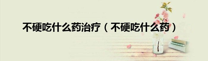 不硬吃什么药治疗（不硬吃什么药）