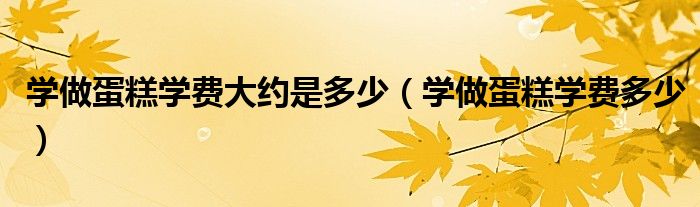 学做蛋糕学费大约是多少（学做蛋糕学费多少）