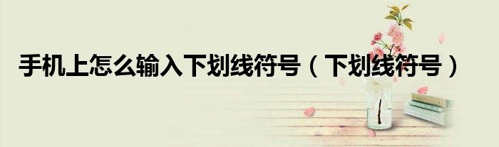 手机上怎么输入下划线符号（下划线符号）