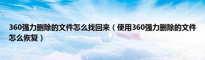 360强力删除的文件怎么找回来（使用360强力删除的文件怎么恢复）