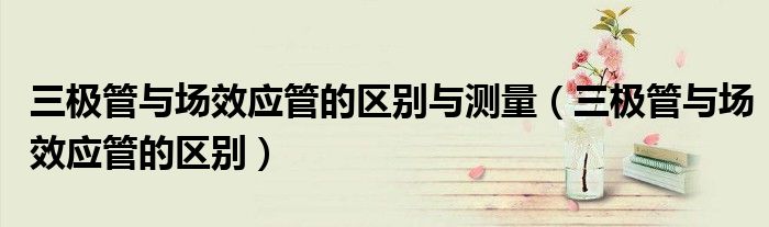 三极管与场效应管的区别与测量（三极管与场效应管的区别）