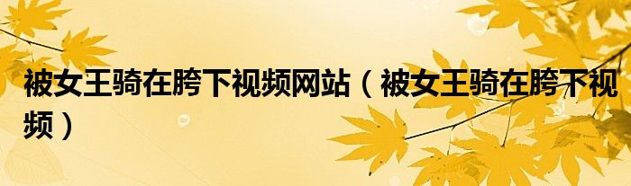 被女王骑在胯下视频网站（被女王骑在胯下视频）