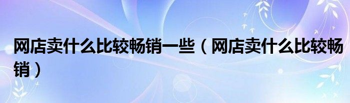 网店卖什么比较畅销一些（网店卖什么比较畅销）