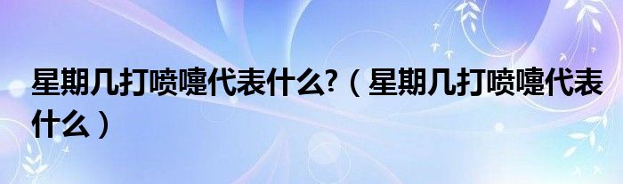 星期几打喷嚏代表什么?（星期几打喷嚏代表什么）