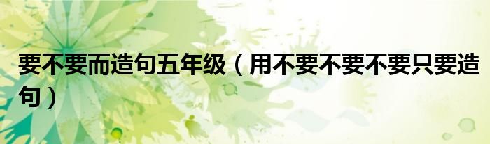 要不要而造句五年级（用不要不要不要只要造句）